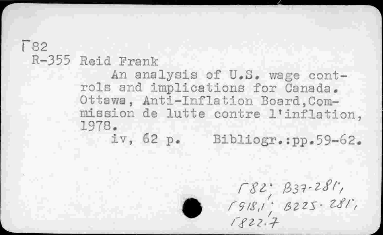 ﻿r 82
R-355 Reid Frank
An analysis of U.S. wage controls and implications for Canada. Ottawa, Anti-Inflation Board,Commission de lutte contre l’inflation, 1978.
iv, 62 p.	Bibliogr.:pp.59-62.
rSr rsis/' 6Z2S- ZJ/', /'fzz'j-